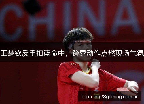 王楚钦反手扣篮命中,跨界动作点燃现场气氛 王楚钦反手扣篮命中,跨界动作点燃现场气氛